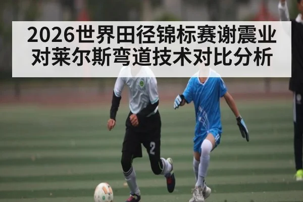 2026世界田径锦标赛谢震业对莱尔斯弯道技术对比分析