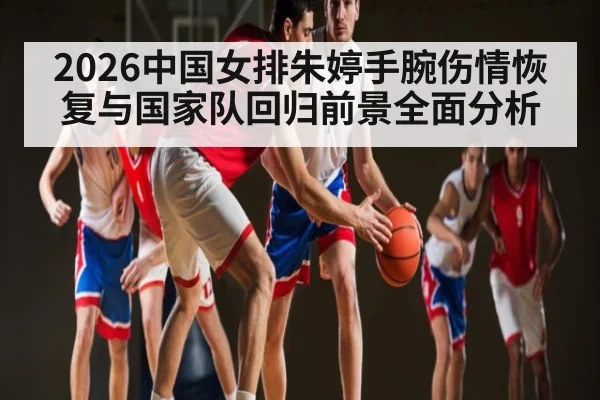 2026中国女排朱婷手腕伤情恢复与国家队回归前景全面分析