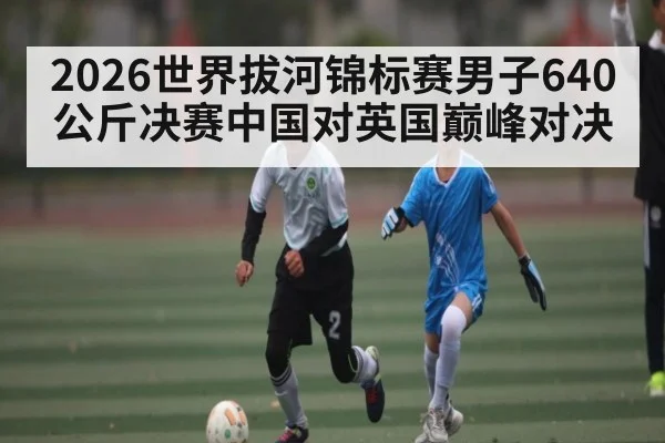 2026世界拔河锦标赛男子640公斤决赛中国对英国巅峰对决